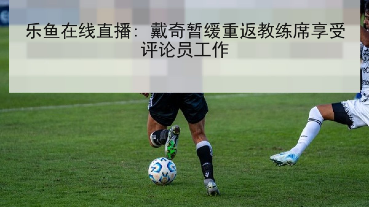 乐鱼在线直播: 戴奇暂缓重返教练席享受评论员工作 乐鱼在线直播: 戴奇暂缓重返教练席享受评论员工作